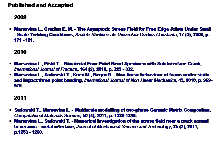 Text Box:     Published and Accepted
        2009
Marsavina L., Craciun E. M. - The Asymptotic Stress Field for Free Edge Joints Under Small - Scale Yielding Conditions, Analele Stiintifice ale Univeritatii Ovidius Constanta, 17 (3), 2009, p. 171 - 181.
        2010
Marsavina L., Piski T. - Bimaterial Four Point Bend Specimen with Sub-Interface Crack, International Journal of Fracture, 164 (2), 2010, p. 325 - 332.
Marsavina L., Sadowski T., Knec M., Negru R. - Non-linear behaviour of foams under static and impact three point bending, International Journal of Non-Linear Mechanics, 45, 2010, p. 969-975.
        2011
Sadowski T., Marsavina L. - Multiscale modelling of two-phase Ceramic Matrix Composites, Computational Materials Science, 50 (4), 2011, p. 1336-1346.
Marsavina L., Sadowski T. - Numerical investigation of the stress field near a crack normal to ceramic  metal interface, Journal of Mechanical Science and Technology, 25 (2), 2011, p.1253 - 1260.
 
 
 
 
 
